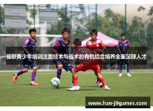 曼联青少年培训注重技术与战术的有机结合培养全面足球人才 曼联青少年培训注重技术与战术的有机结合培养全面足球人才