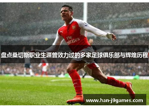 盘点桑切斯职业生涯曾效力过的多家足球俱乐部与辉煌历程 盘点桑切斯职业生涯曾效力过的多家足球俱乐部与辉煌历程