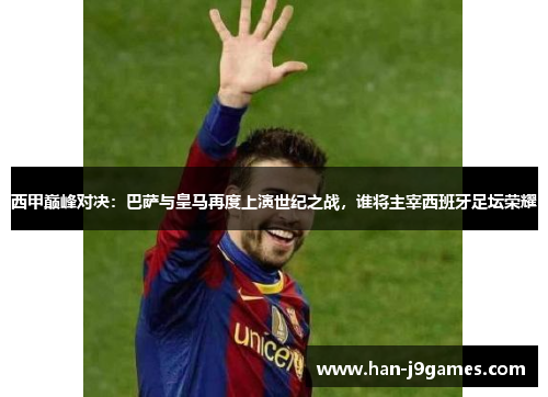 西甲巅峰对决：巴萨与皇马再度上演世纪之战，谁将主宰西班牙足坛荣耀