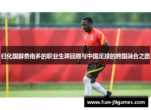 归化国脚费南多的职业生涯回顾与中国足球的跨国融合之路