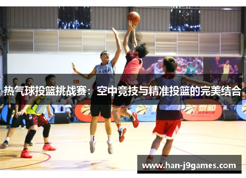 热气球投篮挑战赛:空中竞技与精准投篮的完美结合 热气球投篮挑战赛:空中竞技与精准投篮的完美结合