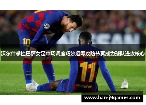沃尔什掌控巴萨女足中场调度巧妙运筹攻防节奏成为球队进攻核心