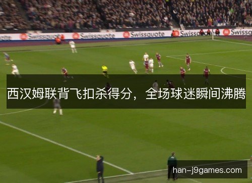 西汉姆联背飞扣杀得分，全场球迷瞬间沸腾